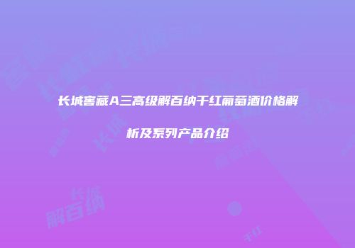 长城窖藏A三高级解百纳干红葡萄酒价格解析及系列产品介绍