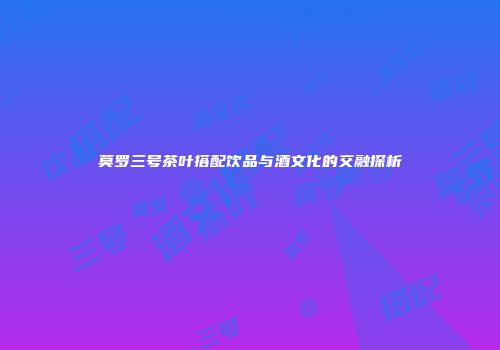 莫罗三号茶叶搭配饮品与酒文化的交融探析