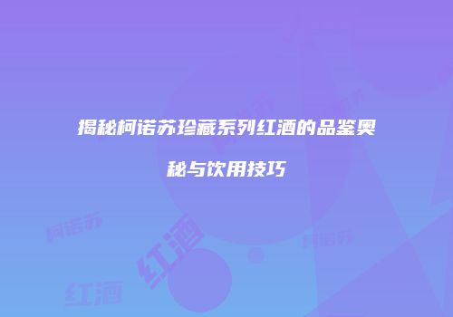 揭秘柯诺苏珍藏系列红酒的品鉴奥秘与饮用技巧