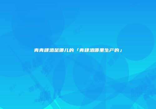 青青稞酒是哪儿的「青稞酒哪里生产的」