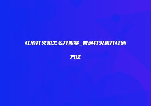 红酒打火机怎么开瓶塞_普通打火机开红酒方法