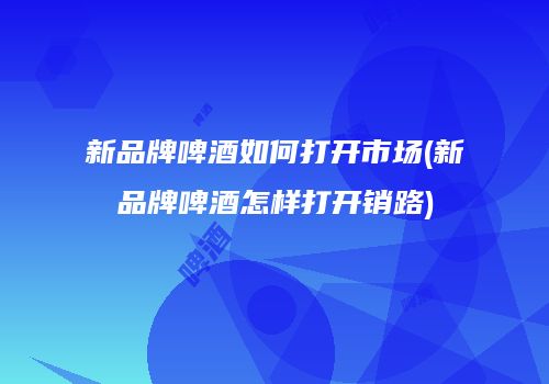 新品牌啤酒如何打开市场(新品牌啤酒怎样打开销路)