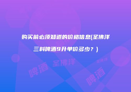购买前必须知道的价格信息(圣佛洋三料啤酒9升单价多少？)
