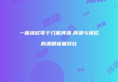一瓶锐欧等于几瓶啤酒,啤酒与锐欧的酒精度量对比
