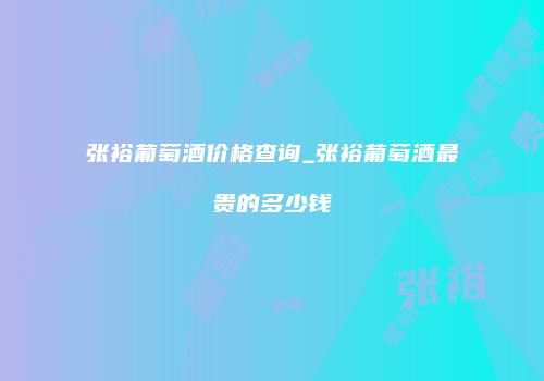 张裕葡萄酒价格查询_张裕葡萄酒最贵的多少钱