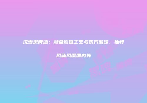 沈雪黑啤酒：融合德国工艺与东方韵味，独特风味风靡国内外