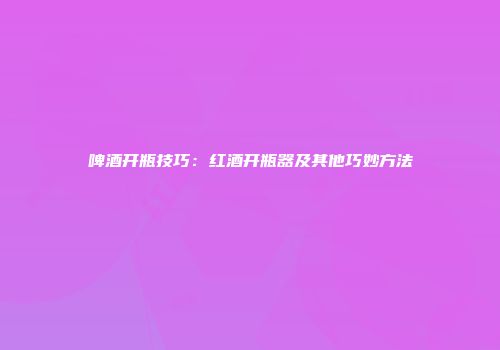 啤酒开瓶技巧：红酒开瓶器及其他巧妙方法