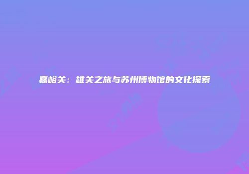 嘉峪关：雄关之旅与苏州博物馆的文化探索