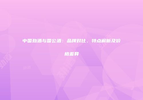 中国劲酒与国公酒：品牌对比、特点解析及价格差异