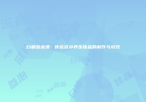 白糖参泡酒：传统滋补养生佳品的制作与功效
