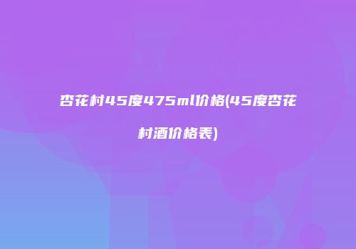 杏花村45度475ml价格(45度杏花村酒价格表)