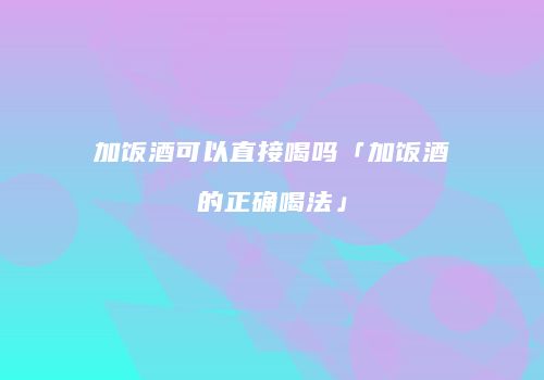 加饭酒可以直接喝吗「加饭酒的正确喝法」