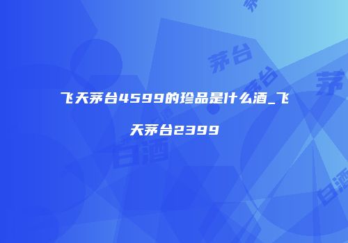 飞天茅台4599的珍品是什么酒_飞天茅台2399