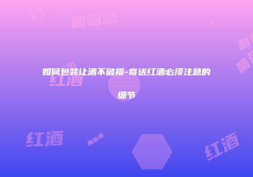 如何包装让酒不破损-寄送红酒必须注意的细节