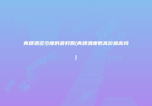 青稞酒多少度的最好喝(青稞酒度数高价格高吗)