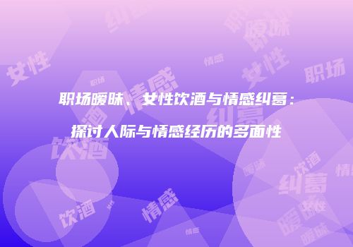 职场暧昧、女性饮酒与情感纠葛：探讨人际与情感经历的多面性