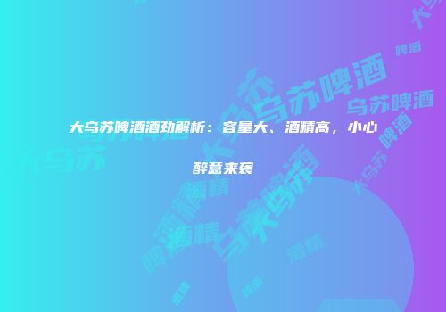 大乌苏啤酒酒劲解析：容量大、酒精高，小心醉意来袭