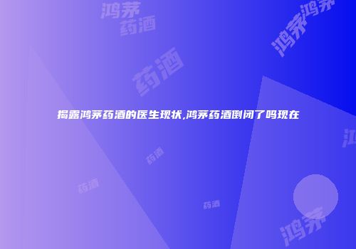 揭露鸿茅药酒的医生现状,鸿茅药酒倒闭了吗现在