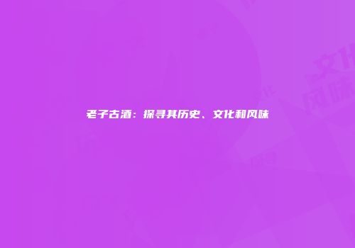老子古酒：探寻其历史、文化和风味