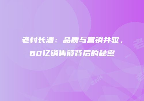 老村长酒：品质与营销并驱，60亿销售额背后的秘密