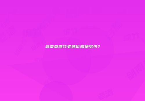 剑南春绵竹老酒价格是多少？