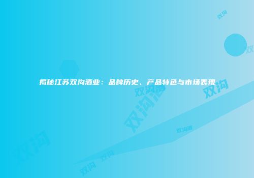揭秘江苏双沟酒业：品牌历史、产品特色与市场表现