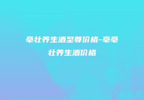 亳壮养生酒至尊价格-亳亳壮养生酒价格