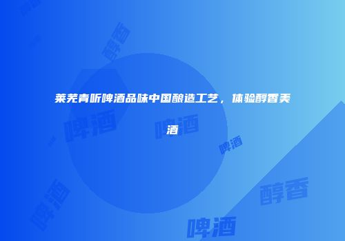 莱芜青听啤酒品味中国酿造工艺，体验醇香美酒