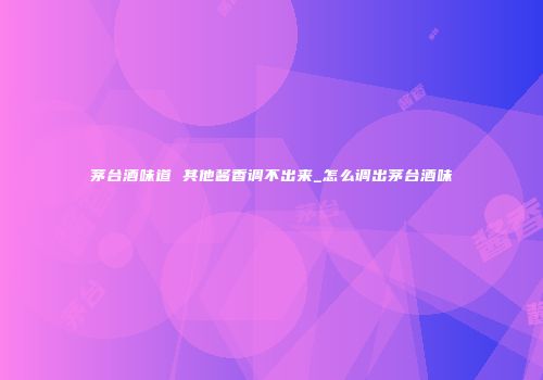 茅台酒味道 其他酱香调不出来_怎么调出茅台酒味