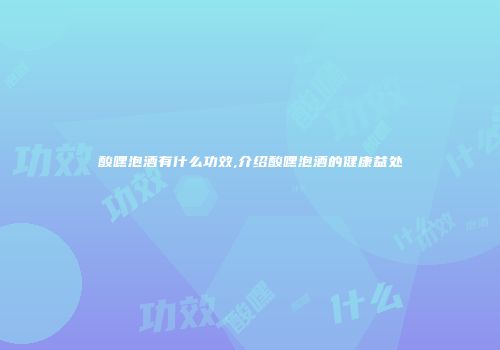 酸嘿泡酒有什么功效,介绍酸嘿泡酒的健康益处