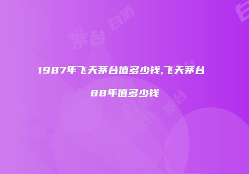 1987年飞天茅台值多少钱,飞天茅台 88年值多少钱