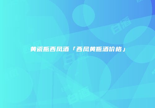黄瓷瓶西凤酒「西凤黄瓶酒价格」