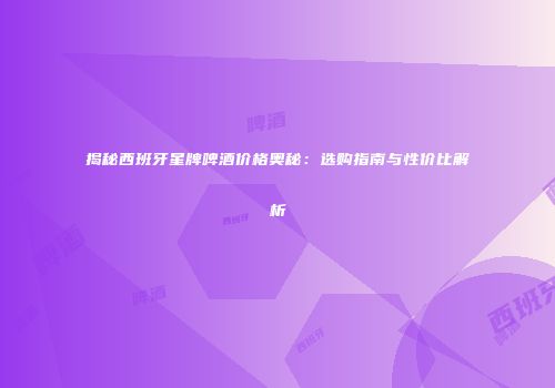 揭秘西班牙星牌啤酒价格奥秘：选购指南与性价比解析