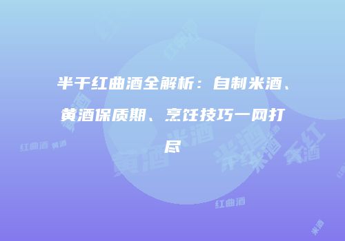 半干红曲酒全解析：自制米酒、黄酒保质期、烹饪技巧一网打尽