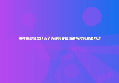 锦和春白酒是什么了解锦和春白酒的历史和酿造方法