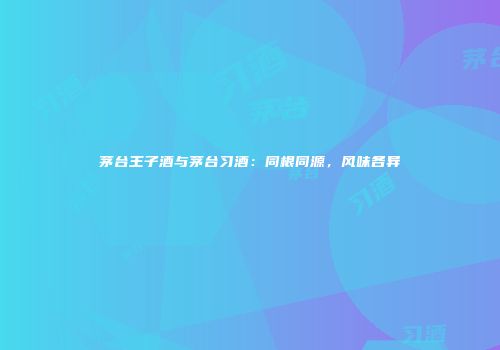 茅台王子酒与茅台习酒：同根同源，风味各异