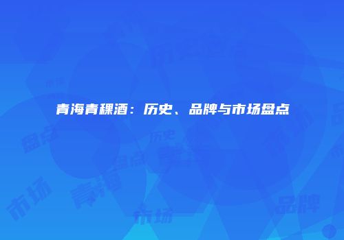 青海青稞酒：历史、品牌与市场盘点