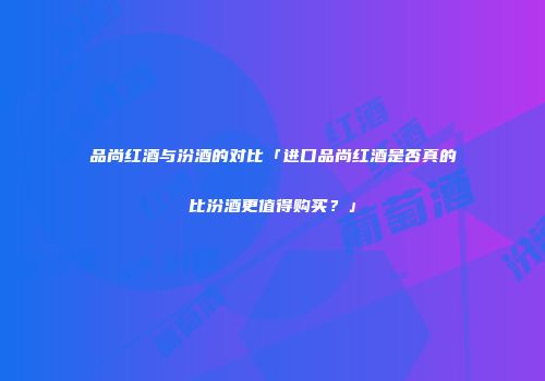品尚红酒与汾酒的对比「进口品尚红酒是否真的比汾酒更值得购买？」