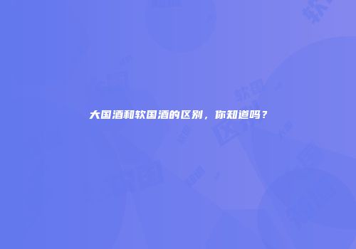 大国酒和软国酒的区别，你知道吗？