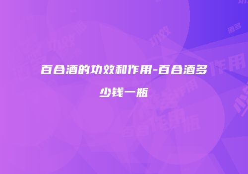 百合酒的功效和作用-百合酒多少钱一瓶