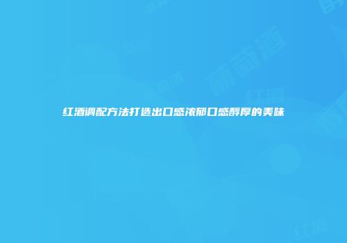 红酒调配方法打造出口感浓郁口感醇厚的美味