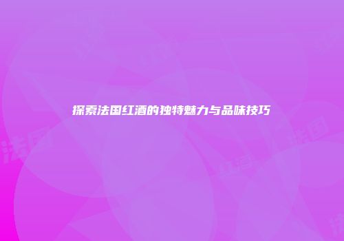 探索法国红酒的独特魅力与品味技巧