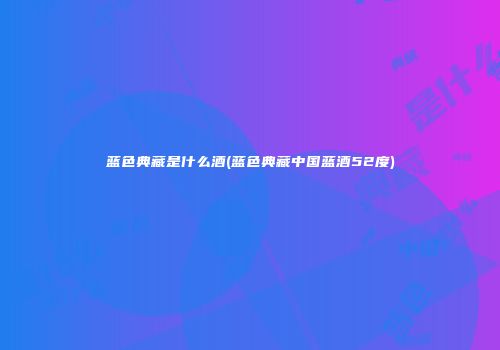 蓝色典藏是什么酒(蓝色典藏中国蓝酒52度)