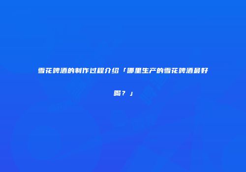 雪花啤酒的制作过程介绍「哪里生产的雪花啤酒最好喝？」