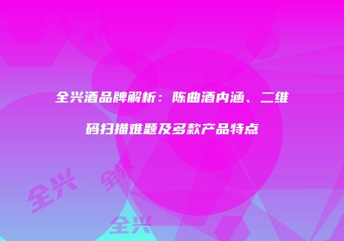 全兴酒品牌解析：陈曲酒内涵、二维码扫描难题及多款产品特点