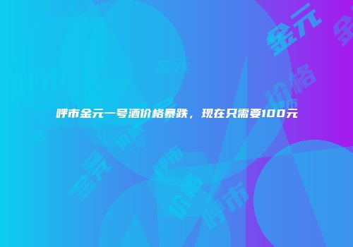 呼市金元一号酒价格暴跌，现在只需要100元