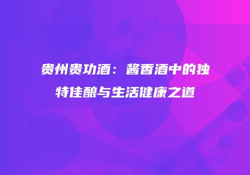 贵州贵功酒：酱香酒中的独特佳酿与生活健康之道