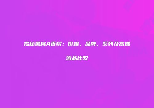 揭秘黑桃A香槟：价格、品牌、系列及高端酒品比较