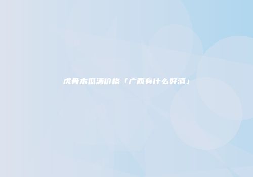 虎骨木瓜酒价格「广西有什么好酒」