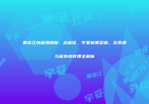 黑龙江内藏酒探秘：出藏证、宇妥藏熏足道、北凤酒与藏外地收费全解析